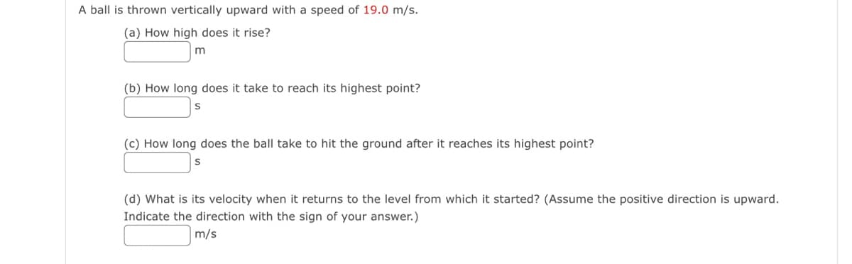 A ball is thrown vertically upward with a speed of 19.0 m/s.
(a) How high does it rise?
(b) How long does it take to reach its highest point?
S
(c) How long does the ball take to hit the ground after it reaches its highest point?
(d) What is its velocity when it returns to the level from which it started? (Assume the positive direction is upward.
Indicate the direction with the sign of your answer.)
m/s
