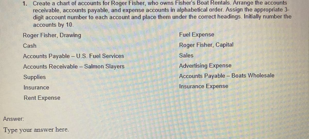 1. Create a chart of accounts for Roger Fisher, who owns Fisher's Boat Rentals. Arrange the accounts
receivable, accounts payable, and expense accounts in alphabetical order. Assign the appropriate 3-
digit account number to each account and place them under the correct headings. Initially number the
accounts by 10.
Roger Fisher, Drawing
Cash
Accounts Payable - U.S. Fuel Services
Accounts Receivable - Salmon Slayers
Supplies
Insurance
Rent Expense
Answer:
Type your answer here.
Fuel Expense
Roger Fisher, Capital
Sales
Advertising Expense
Accounts Payable - Boats Wholesale
Insurance Expense