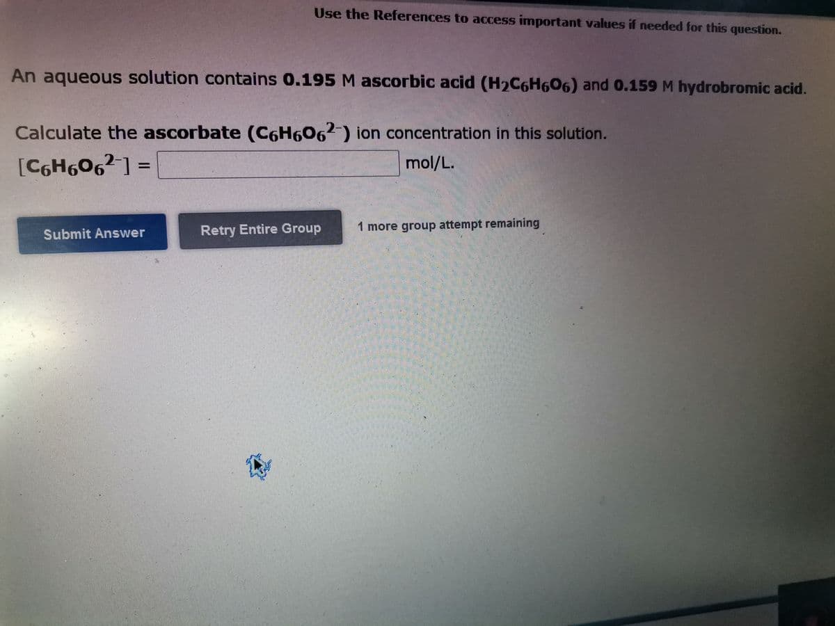 Use the References to access important values if needed for this question.
An aqueous solution contains 0.195 M ascorbic acid (H2C6H606) and 0.159 M hydrobromic acid.
Calculate the ascorbate (C6H6062) ion concentration in this solution.
[C6H606² ] =
mol/L.
Retry Entire Group
1 more group attempt remaining
Submit Answer
