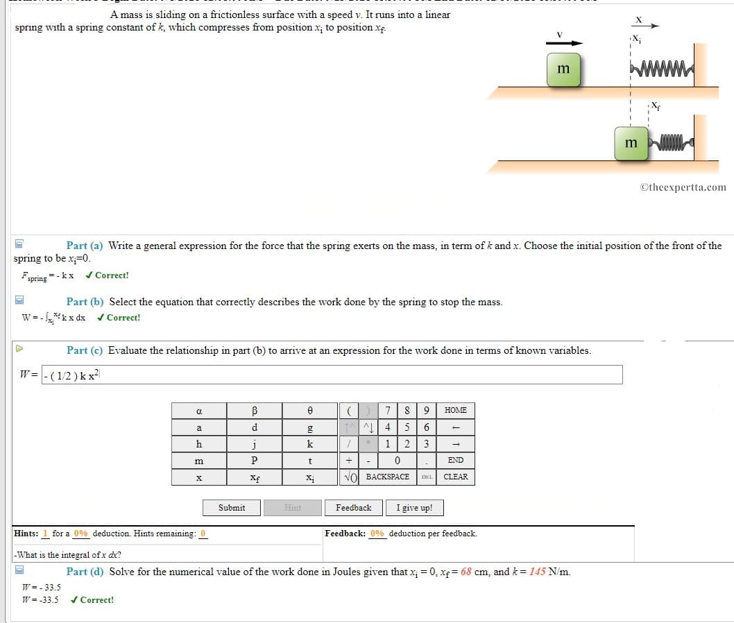 A mass is sliding on a frictionless surface with a speed v. It runs into a linear
X
spring with a spring constant of k, which compresses from position x, to position xp.
X;
m
m
©theexpertta.com
Part (a) Write a general expression for the force that the spring exerts on the mass, in term of k and x. Choose the initial position of the front of the
spring to be x;=0.
= - kx v Correct!
Fspring
Part (b) Select the equation that correctly describes the work done by the spring to stop the mass.
W = -
w = - kx dx v Correct!
Part (c) Evaluate the relationship in part (b) to arrive at an expression for the work done in terms of known variables.
W = - ( 1/2 ) k x2|
8
9
HOME
d
5
6.
a
h
j
1
2
3
P
END
-
Xf
Xị
VOI BACKSPACE
CLEAR
DEL
I give up!
Submit
Hint
Feedback
Hints: 1 for a 0% deduction. Hints remaining: 0
Feedback: 0% deduction per feedback.
|-What is the integral of x dx?
Part (d) Solve for the numerical value of the work done in Joules given that x; = 0, xp= 68 cm, and k = 145 N/m.
W = - 33.5
W = -33.5
/ Correct!
