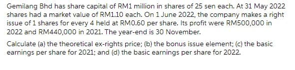 Gemilang Bhd has share capital of RM1 million in shares of 25 sen each. At 31 May 2022
shares had a market value of RM1.10 each. On 1 June 2022, the company makes a right
issue of 1 shares for every 4 held at RM0.60 per share. Its profit were RM500,000 in
2022 and RM440,000 in 2021. The year-end is 30 November.
Calculate (a) the theoretical ex-rights price; (b) the bonus issue element; (c) the basic
earnings per share for 2021; and (d) the basic earnings per share for 2022.