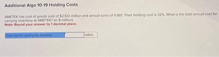 Additional Algo 10-19 Holding Costs
AMETEK has cost of goods sold of $2,102 million and annual turns of 4.901. Their holding cost is 32%. What is the total annual cost for
carrying inventory at AMETEK? (in $ million).
Note: Round your answer to 1 decimal place.
Total cost for carrying this inventory
million