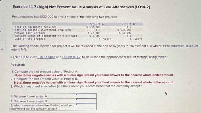 es
Exercise 14-7 (Algo) Net Present Value Analysis of Two Alternatives [LO14-2]
Perit Industries has $130,000 to invest in one of the following two projects:
Project A
$ 130,000
$0
$ 22,000
$ 8,300
Cost of equipment required
Working capital investment required
Annual cash inflows
Salvage value of equipment in six years
Life of the project
6 years
Project B
$0
1. Net present value project A
2. Net present value project B
3. Which investment alternative (if either) would you
recommend that the company accept?
$ 130,000
$ 33,000
$0
6 years
The working capital needed for project B will be released at the end of six years for investment elsewhere. Perit Industries' discount
rate is 14%.
Click here to view Exhibit 148-1 and Exhibit 148-2, to determine the appropriate discount factor(s) using tables.
Required:
1. Compute the net present value of Project A.
Note: Enter negative values with a minus sign. Round your final answer to the nearest whole dollar amount.
2. Compute the net present value of Project B.
Note: Enter negative values with a minus sign. Round your final answer to the nearest whole dollar amount.
3. Which investment alternative (if either) would you recommend that the company accept?