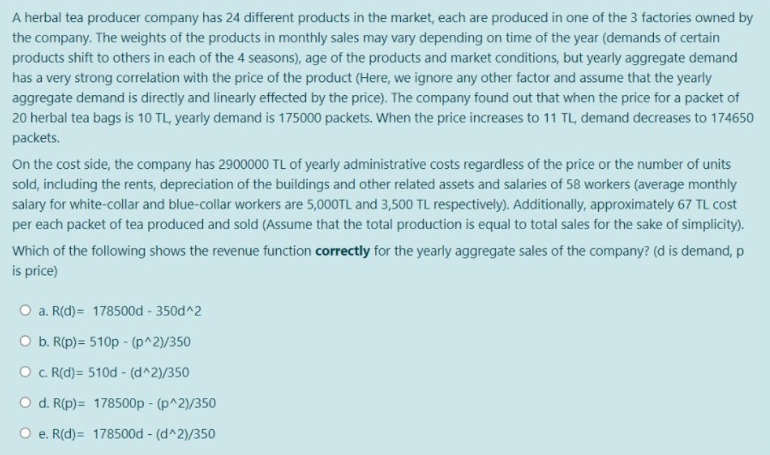 A herbal tea producer company has 24 different products in the market, each are produced in one of the 3 factories owned by
the company. The weights of the products in monthly sales may vary depending on time of the year (demands of certain
products shift to others in each of the 4 seasons), age of the products and market conditions, but yearly aggregate demand
has a very strong correlation with the price of the product (Here, we ignore any other factor and assume that the yearly
aggregate demand is directly and linearly effected by the price). The company found out that when the price for a packet of
20 herbal tea bags is 10 TL, yearly demand is 175000 packets. When the price increases to 11 TL, demand decreases to 174650
packets.
On the cost side, the company has 2900000 TL of yearly administrative costs regardless of the price or the number of units
sold, including the rents, depreciation of the buildings and other related assets and salaries of 58 workers (average monthly
salary for white-collar and blue-collar workers are 5,000TL and 3,500 TL respectively). Additionally, approximately 67 TL cost
per each packet of tea produced and sold (Assume that the total production is equal to total sales for the sake of simplicity).
Which of the following shows the revenue function correctly for the yearly aggregate sales of the company? (d is demand, p
is price)
O a. R(d)= 178500d - 350d^2
O b. R(p)= 510p - (p^2)/350
O c. R(d) = 510d - (d^2)/350
O d. R(p) = 178500p - (p^2)/350
O e. R(d)= 178500d - (d^2)/350
