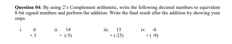 Question 04: By using 2's Complement arithmetic, write the following decimal numbers to equivalent
8-bit signed numbers and perform the addition. Write the final result after the addition by showing your
steps.
i. 6
+3
ii. 14
+ (-5)
iii.
15
+(-25)
iv. -6
+(-9)