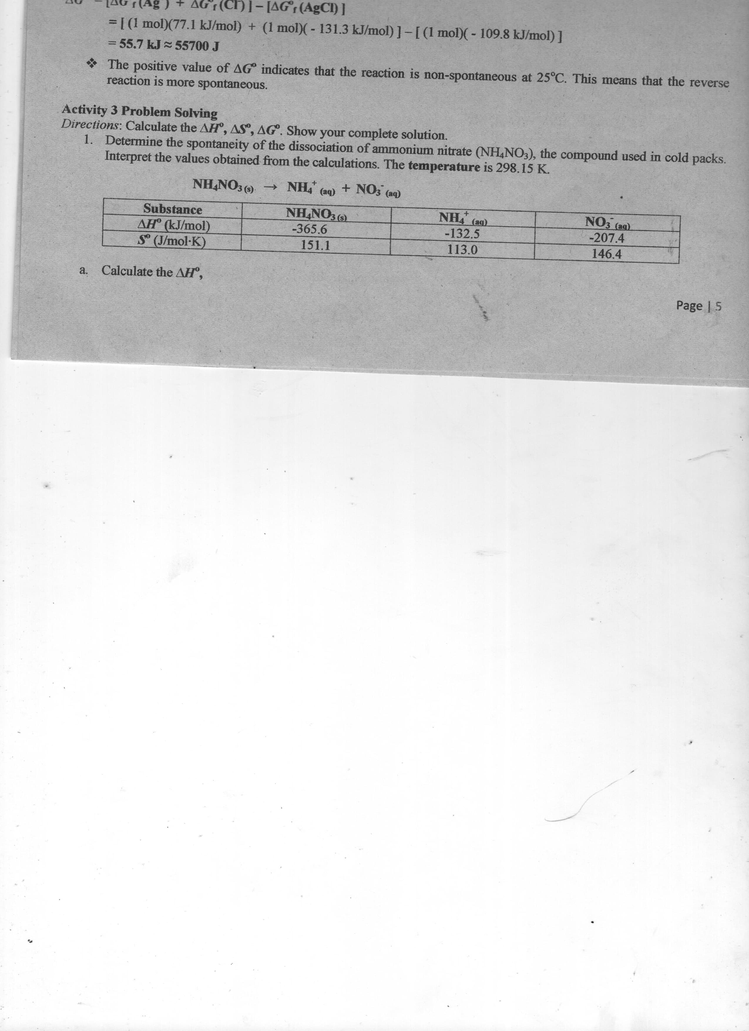 [AG (Ag ) + AGF(CH)]- [AG;(AgCI) ]
=[(1 mol)(77.1 kJ/mol) + (1 mol)(- 131.3 kJ/mol)]-[(1 mol)(- 109.8 kJ/mol) ]
%3D
= 55.7 kJ 55700 J
*The positive value of AG° indicates that the reaction is non-spontaneous at 25°C. This means that the reverse
reaction is more spontaneous.
Activity 3 Problem Solving
Directions: Calculate the AH, AS", AG°. Show your complete solution.
1. Determine the spontaneity of the dissociation of ammonium nitrate (NH,NO3), the compound used in cold packs.
Interpret the values obtained from the calculations. The temperature is 298.15 K.
NH,NO3 ()
NH, (a9) + NO3 (aq)
Substance
NHNO3 (9)
NO3 (ag).
-132.5
-207.4
AH° (kJ/mol)
S (J/mol-K)
-365.6
151.1
113.0
146.4
a.
Calculate the AH",
Page | 5
