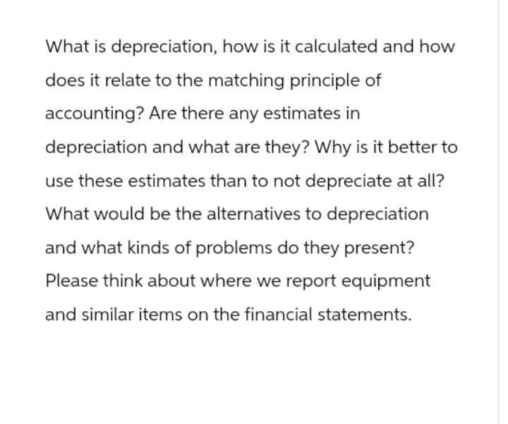 What is depreciation, how is it calculated and how
does it relate to the matching principle of
accounting? Are there any estimates in
depreciation and what are they? Why is it better to
use these estimates than to not depreciate at all?
What would be the alternatives to depreciation
and what kinds of problems do they present?
Please think about where we report equipment
and similar items on the financial statements.