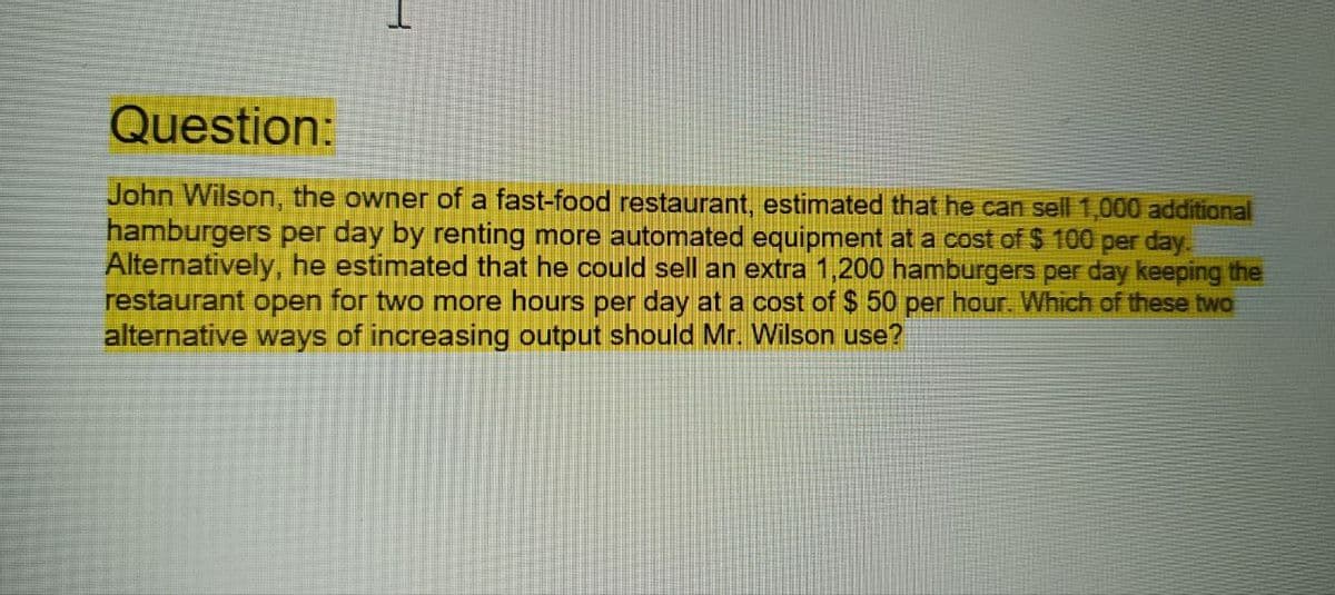 Question:
John Wilson, the owner of a fast-food restaurant, estimated that he can sell 1,000 additional
hamburgers per day by renting more automated equipment at a cost of $100 per day.
Alternatively, he estimated that he could sell an extra 1,200 hamburgers per day keeping the
restaurant open for two more hours per day at a cost of $50 per hour. Which of these two
alternative ways of increasing output should Mr. Wilson use?