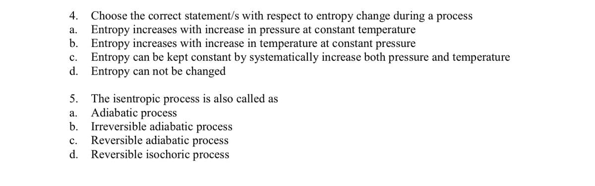 4. Choose the correct statement/s with respect to entropy change during a process
Entropy increases with increase in pressure at constant temperature
b. Entropy increases with increase in temperature at constant pressure
Entropy can be kept constant by systematically increase both pressure and temperature
d. Entropy can not be changed
а.
с.
5. The isentropic process is also called as
Adiabatic process
b. Irreversible adiabatic process
Reversible adiabatic process
d. Reversible isochoric process
а.
с.
