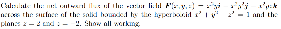 x²yi – x²y²j – x²yzk
Calculate the net outward flux of the vector field F(x, y, z)
across the surface of the solid bounded by the hyperboloid x2 + y² – z² = 1 and the
planes z
2 and z =
-2. Show all working.
