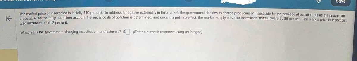 Save
The market price of insecticide is initially $10 per unit. To address a negative externality in this market, the government decides to charge producers of insecticide for the privilege of polluting during the production
K process. A fee that fully takes into account the social costs of pollution is determined, and once it is put into effect, the market supply curve for insecticide shifts upward by $8 per unit. The market price of insecticide
also increases, to $12 per unit.
What fee is the government charging insecticide manufacturers? $
(Enter a numeric response using an integer.)