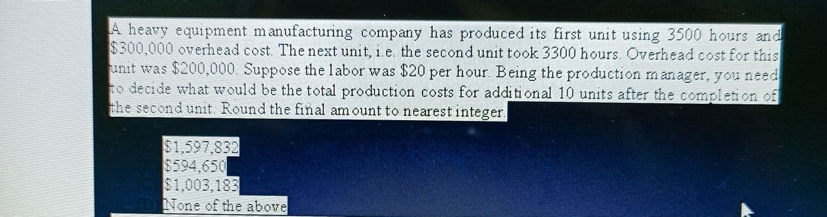 A heavy equipment manufacturing company has produced its first unit using 3500 hours and
$300,000 overhead cost. The next unit, i.e. the second unit took 3300 hours. Overhead cost for this
unit was $200,000. Suppose the labor was $20 per hour. Being the production manager, you need
to decide what would be the total production costs for additional 10 units after the completion of
the second unit. Round the final amount to nearest integer.
$1,597,832
C$1,003,183
(DNone of the above