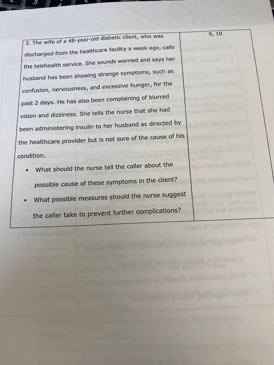 3. The wife of a 48-year-old diabetic client, who was
discharged from the healthcare facility a week ago, calls
the telehealth service. She sounds worried and says her
husband has been showing strange symptoms, such as
confusion, nervousness, and excessive hunger, for the
past 2 days. He has also been complaining of blurred
vision and dizziness. She tells the nurse that she had
been administering insulin to her husband as directed by
the healthcare provider but is not sure of the cause of his
GV grivipost ard
condition.
●
insilo m
What should the nurse tell the caller about the
Jain Svizasox
possible cause of these symptoms in the client?
What possible measures should the nurse suggest
the caller take to prevent further complications?
9, 10
Serie
lamoo dilbs)
bris sestdmun bris
coulp emaslą
onlsqsnq
enoldbundani 1erW
spor fnells