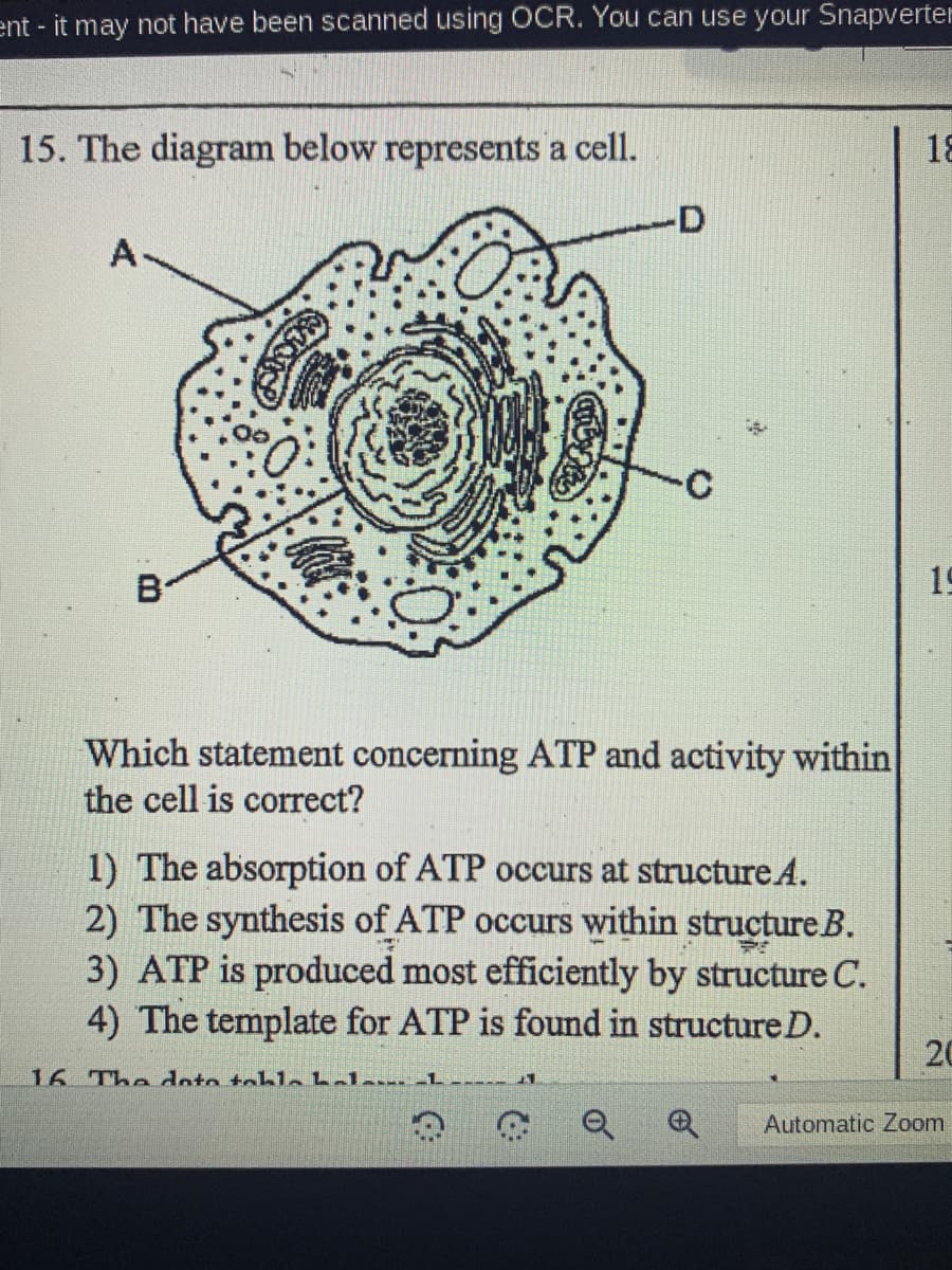 ent - it may not have been scanned using OCR. You can use your Snapverter
15. The diagram below represents a cell.
18
-D
A
B
19
Which statement concerning ATP and activity within
the cell is correct?
1) The absorption of ATP occurs at structure.A.
2) The synthesis of ATP occurs within structure B.
3) ATP is produced most efficiently by structure C.
4) The template for ATP is found in structureD.
20
16 The doto toblebelem -L
-----
Automatic Zoom

