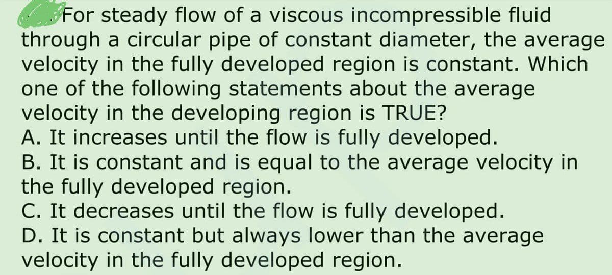 For steady flow of a viscous incompressible fluid
through a circular pipe of constant diameter, the average
velocity in the fully developed region is constant. Which
one of the following statements about the average
velocity in the developing region is TRUE?
A. It increases until the flow is fully developed.
B. It is constant and is equal to the average velocity in
the fully developed region.
C. It decreases until the flow is fully developed.
D. It is constant but always lower than the average
velocity in the fully developed region.