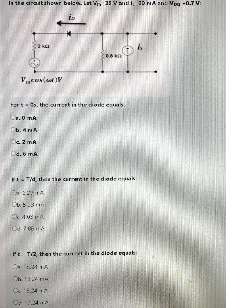 In the circuit shown below. Let Vm-35 V and i-20 mA and VpQ -0.7 V:
iD
3 kQ
0.8 kO
Vmcos(@t)V
For t Os, the current in the diode equals:
Oa. 0 mA
Ob. 4 mA
Oc. 2 mA
Od. 6 mA
If t = T/4, then the current in the diode equals:
Oa. 6.29 mA
Ob. 5.03 mA
Oc. 4,03 mA
Od. 7.86 mA
If t = T/2, then the current in the diode equals:
Oa. 15.24 mA
Ob. 13.24 mA
Oc. 19.24 mA
Od. 17.24 mA
