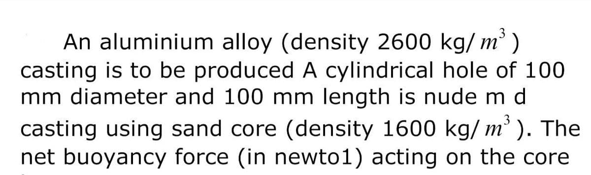 An aluminium alloy (density 2600 kg/ m
² )
casting is to be produced A cylindrical hole of 100
mm diameter and 100 mm length is nude m d
casting using sand core (density 1600 kg/ m³ ). The
net buoyancy force (in newto1) acting on the core
