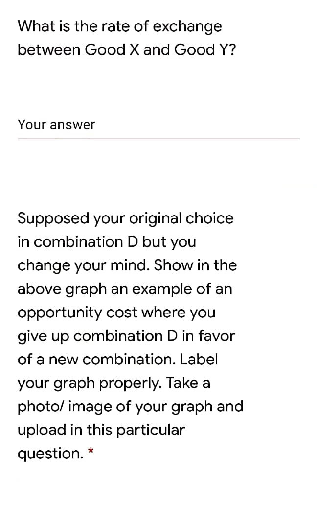 What is the rate of exchange
between Good X and Good Y?
Your answer
Supposed your original choice
in combination D but you
change your mind. Show in the
above graph an example of an
opportunity cost where you
give up combination D in favor
of a new combination. Label
your graph properly. Take a
photo/ image of your graph and
upload in this particular
question. *
