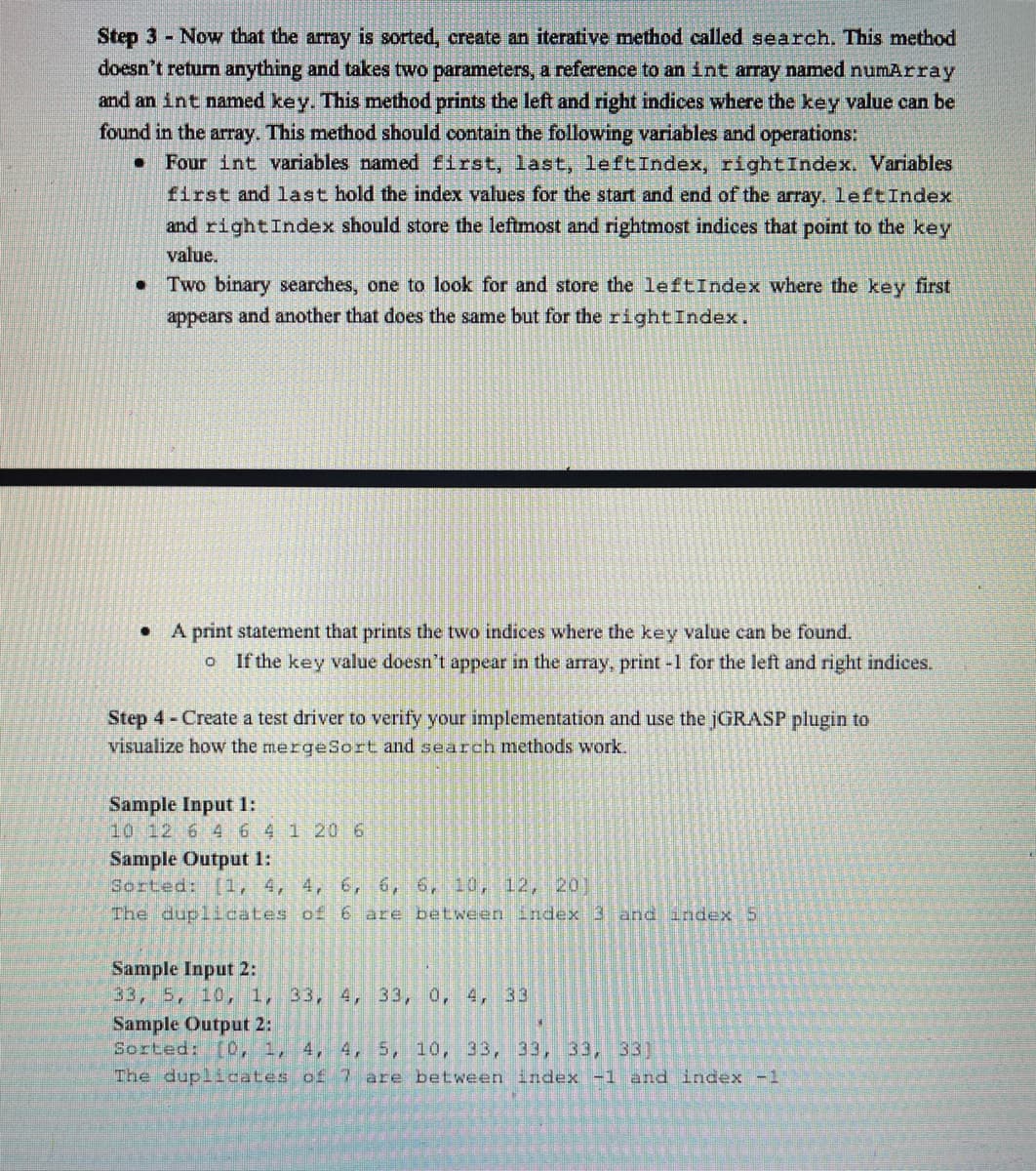 Step 3 Now that the array is sorted, create an iterative method called search. This method
doesn't return anything and takes two parameters, a reference to an int array named numArray
and an int named key. This method prints the left and right indices where the key value can be
found in the array. This method should contain the following variables and operations:
Four int variables named first, last, leftIndex, rightIndex. Variables
first and last hold the index values for the start and end of the array. leftIndex
and rightIndex should store the leftmost and rightmost indices that point to the key
value.
• Two binary searches, one to look for and store the leftIndex where the key first
appears and another that does the same but for the rightIndex.
A print statement that prints the two indices where the key value can be found.
If the key value doesn't appear in the array, print -1 for the left and right indices.
Step 4- Create a test driver to verify your implementation and use the jGRASP plugin to
visualize how the mergeSort and search methods work.
Sample Input 1:
10 12 6 464 1 206
Sample Output 1:
Sorted: (1, 4, 4, 6, 6, 6, 10, 12, 20]
The duplicates of 6 are between index 3 and index 5
Sample Input 2:
33, 5, 10, 1, 33, 4, 33, 0, 4, 33
Sample Output 2:
Sorted: [0, 1, 4, 4, 5, 10, 33, 33, 33, 33]
The duplicates of 7 are between index -1 and index -1
