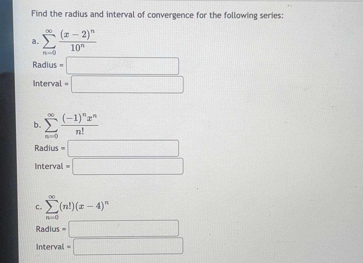 Find the radius and interval of convergence for the following series:
(x - 2)"
10n
a.
n=0
Radius=
Interval=
Σ
n=0
Radius=
b.
(-1)"x"
n!
Interval=
C.
Σ(n!) (x - 4)"
n=0
Radius=
Interval=