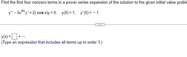 Find the first four nonzero terms in a power series expansion of the solution to the given initial value proble
6x
y" - 5exy' +2(cos x)y=0; y(0) = 1, y'(0) = -1
y(x) =
(Type an expression that includes all terms up to order 3.)
+ ...