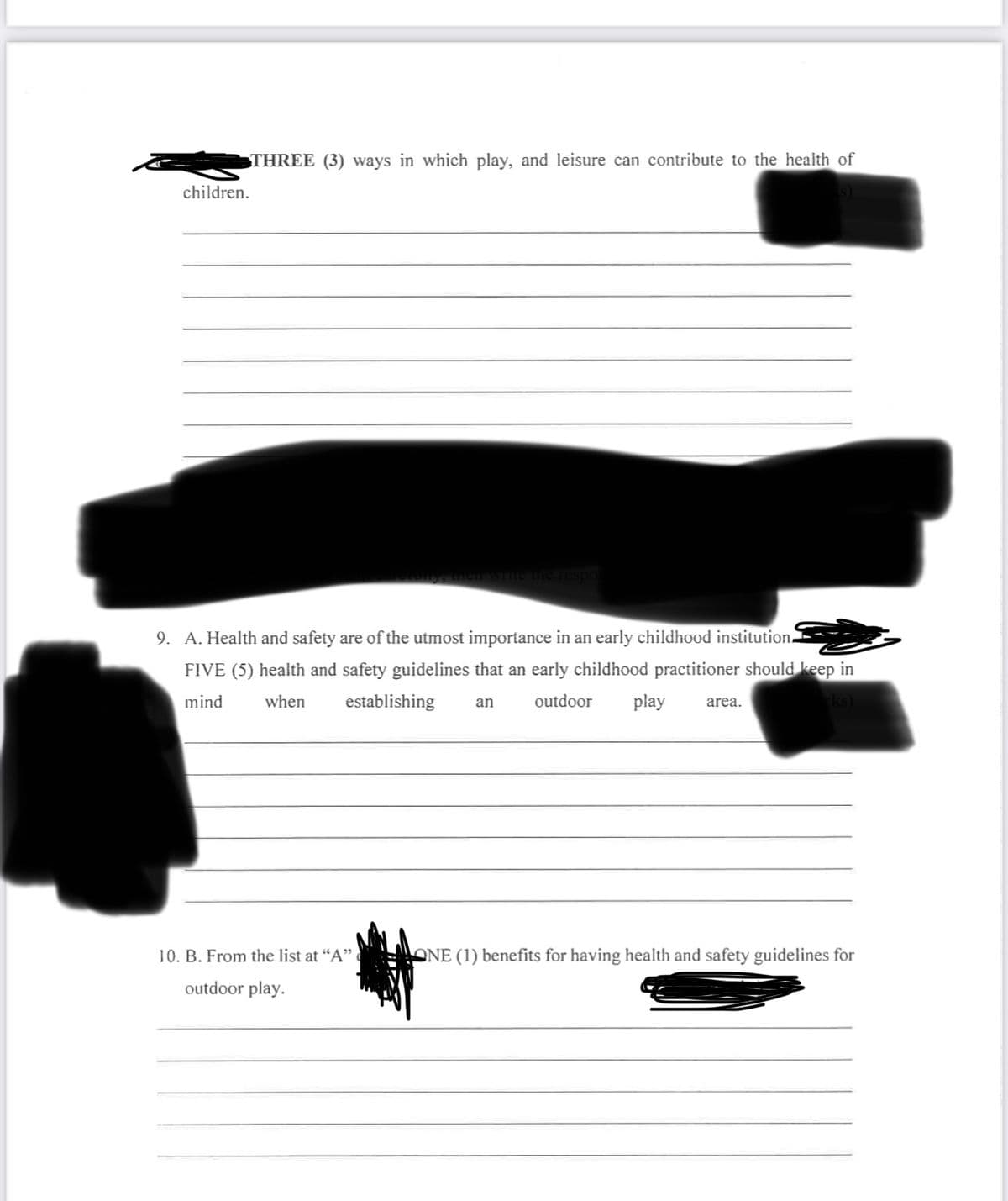 children.
THREE (3) ways in which play, and leisure can contribute to the health of
ly, then write the respor
9. A. Health and safety are of the utmost importance in an early childhood institution.
FIVE (5) health and safety guidelines that an early childhood practitioner should keep in
mind when establishing an
outdoor play area.
rks)
10. B. From the list at "A"
outdoor play.
ONE (1) benefits for having health and safety guidelines for
