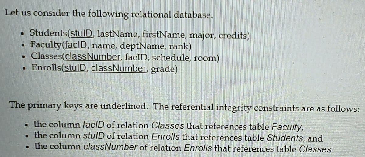 Let us consider the following relational database.
. Students(stulD, lastName, firstName, major, credits)
Faculty(facID, name, deptName, rank)
Classes(classNumber, facID, schedule, room)
• Enrolls(stulD, classNumber, grade)
The primary keys are underlined. The referential integrity constraints are as follows:
. the column facID of relation Classes that references table Faculty,
. the column stulD of relation Enrolls that references table Students, and
the column classNumber of relation Enrolls that references table Classes.