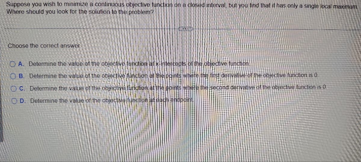 Suppose you wish to minimize a continuous objective function on a closed interval, but you find that it has only a single local maximum.
Where should you look for the solution to the problem?
Choose the correct answer
OA. Determine the value of the objective function at x-intercepts of the objective function
OB. Determine the value of the objective function at the points where the first derivative of the objective function is 0.
OC. Determine the value of the objective function at the points where the second derivative of the objective function is 0.
OD. Determine the value of the objective function at each endpoint.