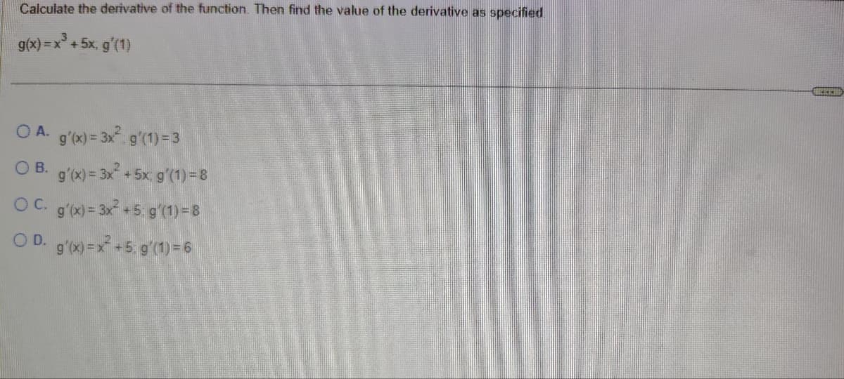 Calculate the derivative of the function. Then find the value of the derivative as specified.
g(x)=x³+5x, g'(1)
OA. g'(x)=3x². g'(1)=3
OB. g'(x)=3x²+5x: g'(1) = 8
OC. g'(x) = 3x²+5: g'(1)=8
OD. g'(x) = x²+5: g'(1)=6