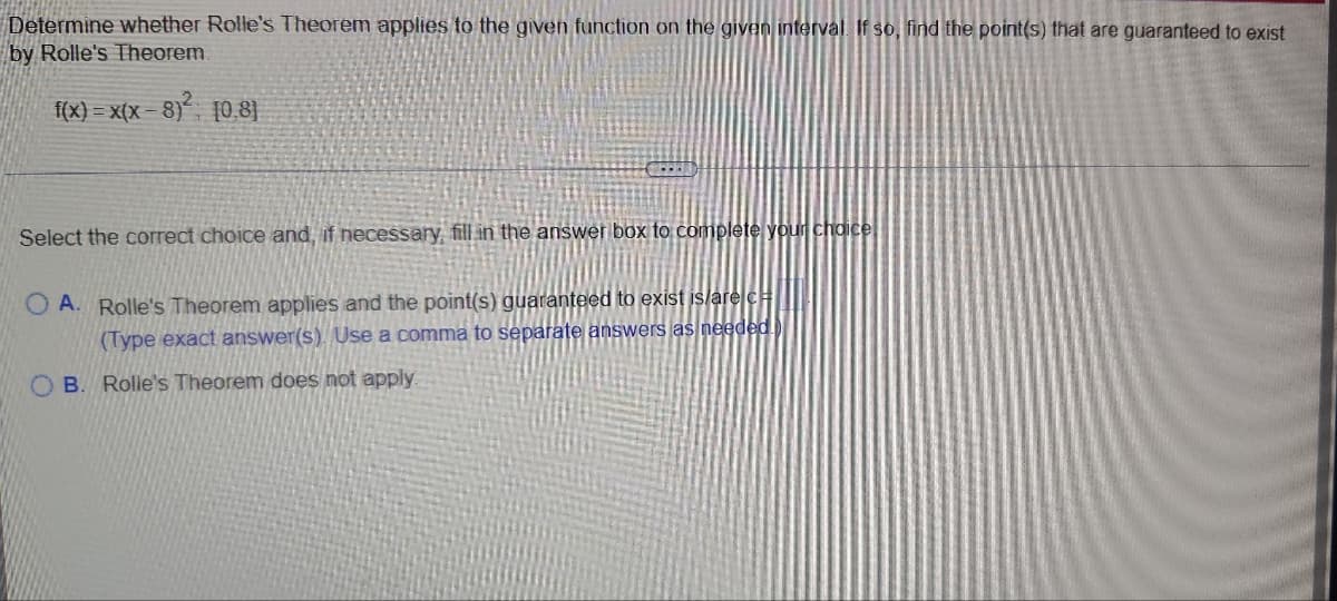 Determine whether Rolle's Theorem applies to the given function on the given interval. If so, find the point(s) that are guaranteed to exist
by Rolle's Theorem.
f(x)=x(x-8)² 10.8)
Select the correct choice and, if necessary, fill in the answer box to complete your choice
OA. Rolle's Theorem applies and the point(s) guaranteed to exist is/are c
(Type exact answer(s). Use a comma to separate answers as needed.
OB. Rolle's Theorem does not apply.