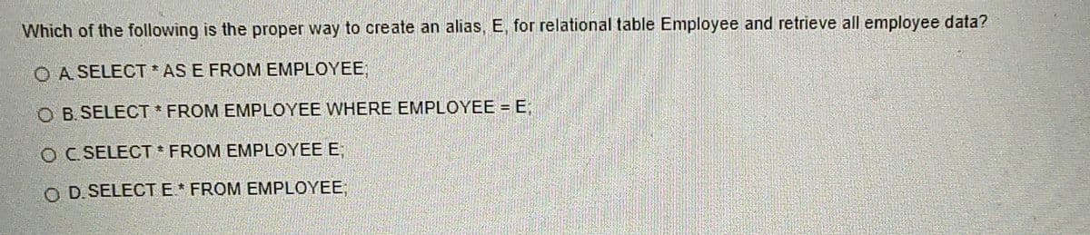 Which of the following is the proper way to create an alias, E. for relational table Employee and retrieve all employee data?
O A SELECT *AS E FROM EMPLOYEE
OB. SELECT * FROM EMPLOYEE WHERE EMPLOYEE = E
C. SELECT * FROM EMPLOYEE E
D. SELECT E * FROM EMPLOYEE: