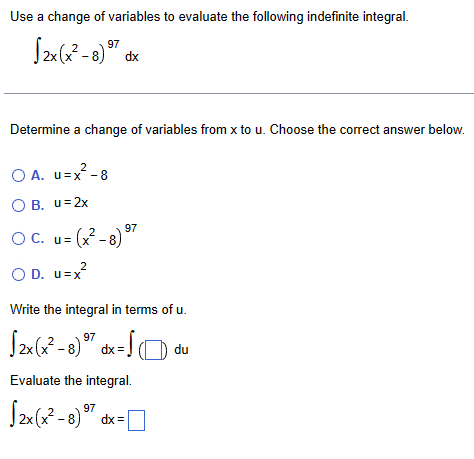 Use a change of variables to evaluate the following indefinite integral.
√2x(x²-8) 97
dx
Determine a change of variables from x to u. Choose the correct answer below.
2
○ A. u=x²-8
OB. u=2x
OC. u= (x²-8)
OD. u=x
2
97
Write the integral in terms of u.
97
√2x(x²-8) dx = √
Evaluate the integral.
√2x(x²-8) 97
dx=
du