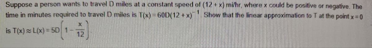 Suppose a person wants to travel D miles at a constant speed of (12 + x) mi/hr, where x could be positive or negative. The
time in minutes required to travel D miles is T(x) = 60D(12+x) Show that the linear approximation to T at the point x = 0
is T(x) L(x)=5D 1-
X
12
1