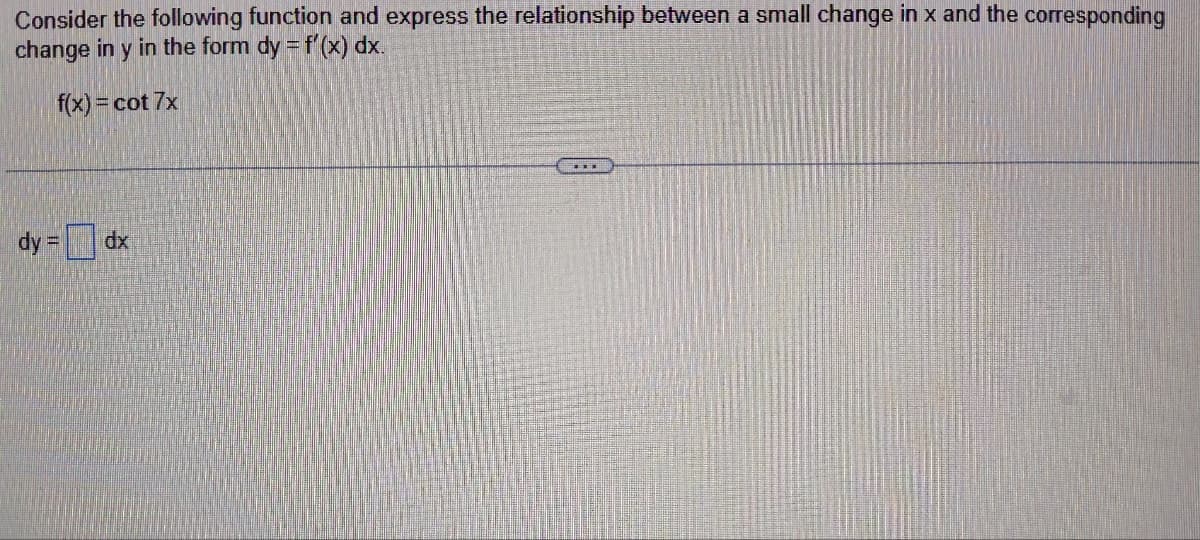 Consider the following function and express the relationship between a small change in x and the corresponding
change in y in the form dy = f'(x) dx.
f(x) = cot 7x
dy =
dx