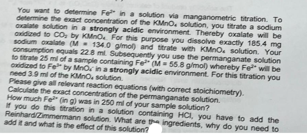 You want to determine Fe in a solution via manganometric titration. To
determine the exact concentration of the KMnO4 solution, you titrate a sodium
oxalate solution in a strongly acidic environment. Thereby oxalate will be
oxidized to CO2 by KMnO. For this purpose you dissolve exactly 185.4 mg
sodium oxalate (M = 134.0 g/mol) and titrate with KMnO4 solution. Your
consumption equals 22.8 ml. Subsequently you use the permanganate solution
to titrate 25 ml of a sample containing Fe² (M = 55.8 g/mol) whereby Fe2+ will be
oxidized to Fe by MnO in a strongly acidic environment. For this titration you
need 3.9 ml of the KMnO, solution.
Please give all relevant reaction equations (with correct stoichiometry).
Calculate the exact concentration of the permanganate solution.
How much Fe (in g) was in 250 ml of your sample solution?
If you do this titration in a solution containing HCI, you have to add the
Reinhard/Zimmermann solution. What are the ingredients, why do you need to
add it and what is the effect of this solution?