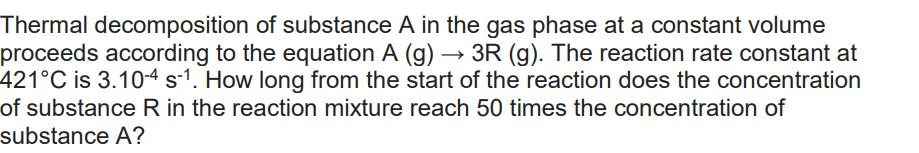 Thermal decomposition of substance A in the gas phase at a constant volume
proceeds according to the equation A (g) → 3R (g). The reaction rate constant at
421°C is 3.10-4 s-1. How long from the start of the reaction does the concentration
of substance R in the reaction mixture reach 50 times the concentration of
substance A?