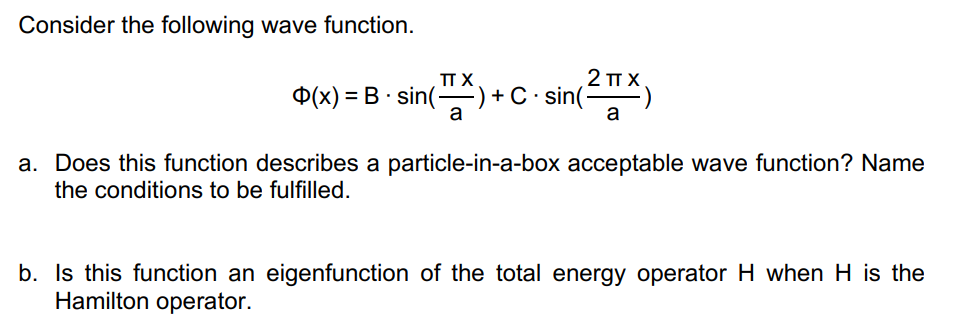 Consider the following wave function.
TT X
a
= B sin(-
(x) = E
2 π.χ.
a
−) + C · sin(²
a. Does this function describes a particle-in-a-box acceptable wave function? Name
the conditions to be fulfilled.
b. Is this function an eigenfunction of the total energy operator H when H is the
Hamilton operator.