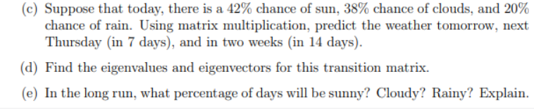 (c) Suppose that today, there is a 42% chance of sun, 38% chance of clouds, and 20%
chance of rain. Using matrix multiplication, predict the weather tomorrow, next
Thursday (in 7 days), and in two weeks (in 14 days).
(d) Find the eigenvalues and eigenvectors for this transition matrix.
(e) In the long run, what percentage of days will be sunny? Cloudy? Rainy? Explain.
