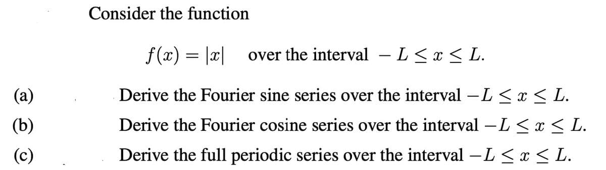 (a)
(b)
(c)
Consider the function
f(x) = |x| over the interval – L≤ x ≤ L.
Derive the Fourier sine series over the interval −L ≤ x ≤ L.
Derive the Fourier cosine series over the interval −L ≤ x ≤ L.
Derive the full periodic series over the interval -L ≤ x ≤ L.