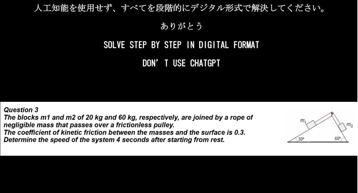 人工知能を使用せず、 すべてを段階的にデジタル形式で解決してください。
ありがとう
SOLVE STEP BY STEP IN DIGITAL FORMAT
DON'T USE CHATGPT
Question 3
The blocks m1 and m2 of 20kg and 60 kg, respectively, are joined by a rope of
negligible mass that passes over a frictionless pulley.
The coefficient of kinetic friction between the masses and the surface is 0.3.
Determine the speed of the system 4 seconds after starting from rest.
30°
60°
m