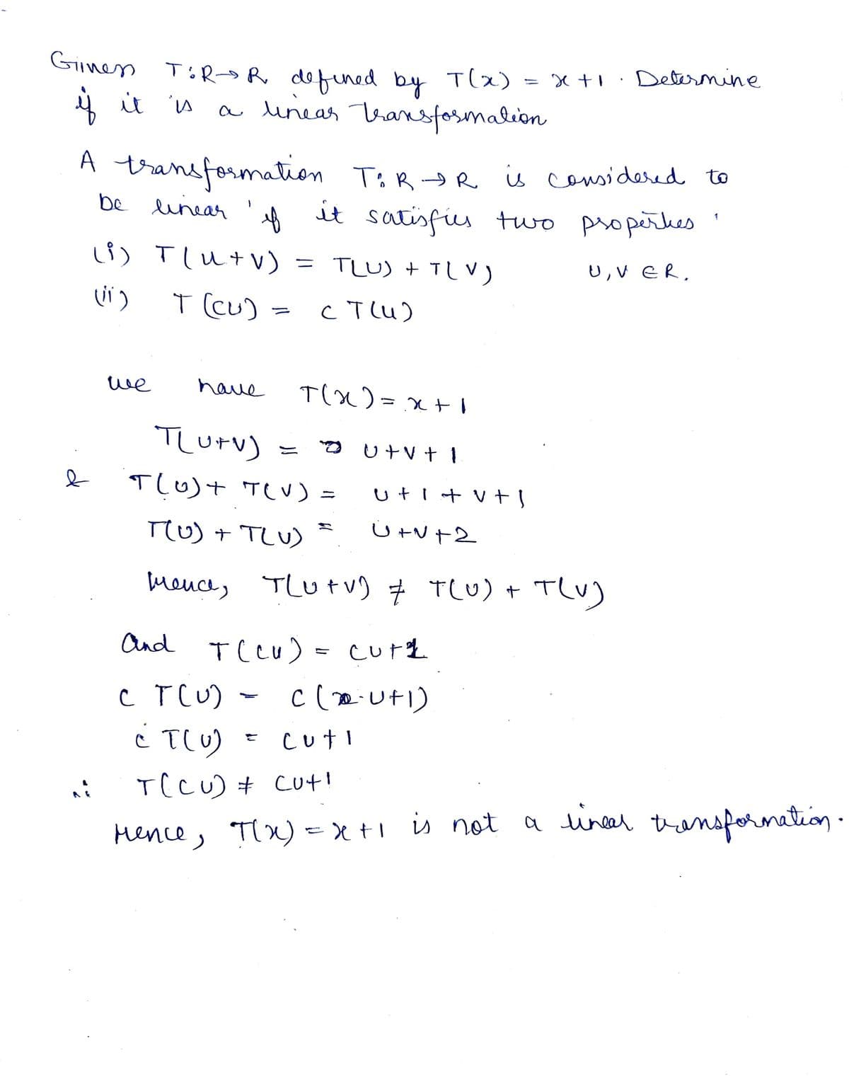 Giness TóR-R defined by T(x)
if it is
a linear transformation
A transformation T&R-DR
f
be linear
(i) T[u+V) = TLU) + TLV)
(11)
T (Cu)
ст(и)
e
we
have
T(x)=x+
TOR-DR is considered to
it satisfies two properkes
U, VER,
TLU+V)
T(0) + T(V) =
T(U) + T(U)
mence,
ut v tl
uti + v + l
x+1
U+v+2
cuti
TLU+V) & T(U) + T(U)
Determine
1
And
T(CU) = Cuth
C T(U) - C(2U+1)
¿ T(U)
T(CU) cut!
Mence, π(x)=x+1 is not a lineer transformation.