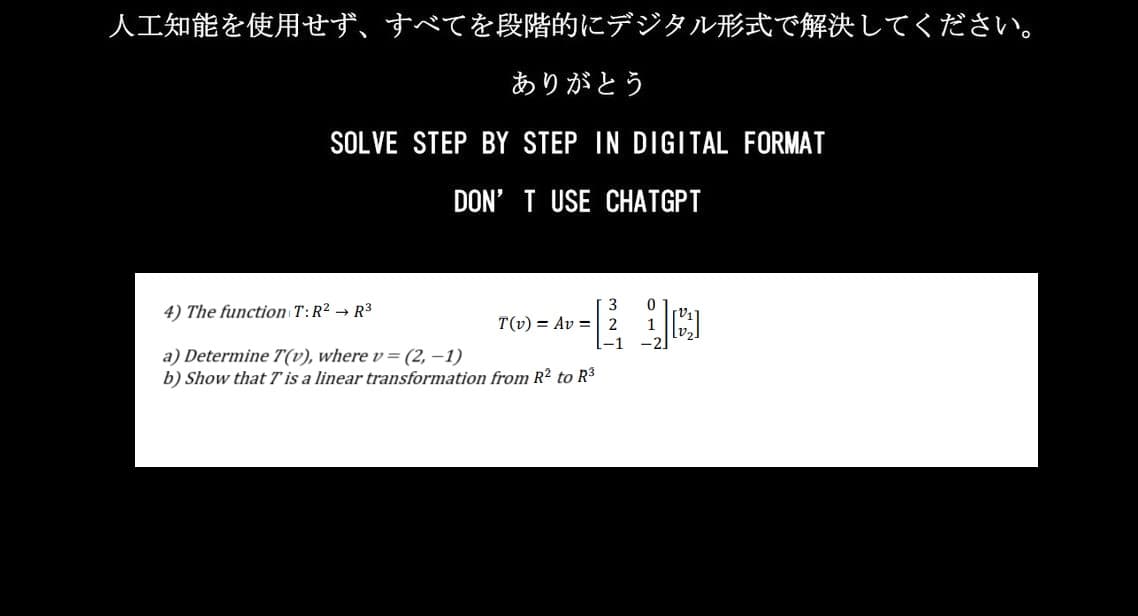 人工知能を使用せず、 すべてを段階的にデジタル形式で解決してください。
ありがとう
SOLVE STEP BY STEP IN DIGITAL FORMAT
DON'T USE CHATGPT
4) The function T:R2 R3
a) Determine 7 (v), wherev = (2,-1)
b) Show that T is a linear transformation from R2 to R3
T(v)=Av=2
-1
0
1
-2]