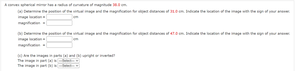 A convex spherical mirror has a radius of curvature of magnitude 38.0 cm.
(a) Determine the position of the virtual image and the magnification for object distances of 31.0 cm. Indicate the location of the image with the sign of your answer.
image location =
cm
magnification
(b) Determine the position of the virtual image and the magnification for object distances of 47.0 cm. Indicate the location of the image with the sign of your answer.
image location =
cm
magnification
(c) Are the images in parts (a) and (b) upright or inverted?
The image in part (a) is ---Select--- v
The image in part (b) is ---Select--- v
