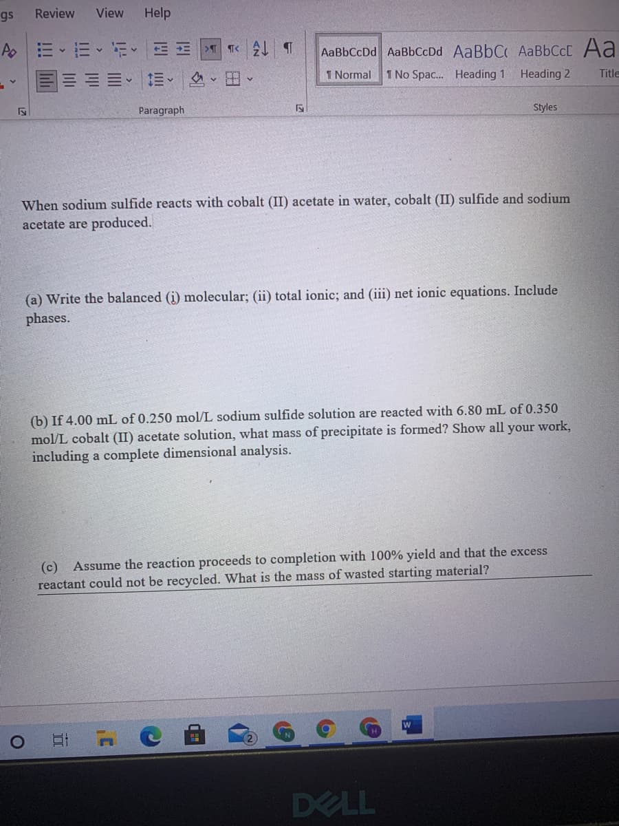 gs
Review
View
Help
>T
T<
AaBbCcDd AaBbCcDd AaBbCC AABBCCC Aa
1 Normal
1 No Spac. Heading 1
Heading 2
Title
Paragraph
Styles
When sodium sulfide reacts with cobalt (II) acetate in water, cobalt (II) sulfide and sodium
acetate are produced.
(a) Write the balanced (i) molecular; (ii) total ionic; and (iii) net ionic equations. Include
phases.
(b) If 4.00 mL of 0.250 mol/L sodium sulfide solution are reacted with 6.80 mL of 0.350
mol/L cobalt (II) acetate solution, what mass of precipitate is formed? Show all your work,
including a complete dimensional analysis.
(c) Assume the reaction proceeds to completion with 100% yield and that the excess
reactant could not be recycled. What is the mass of wasted starting material?
DELL
