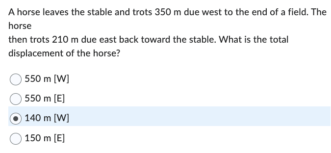 A horse leaves the stable and trots 350 m due west to the end of a field. The
horse
then trots 210 m due east back toward the stable. What is the total
displacement of the horse?
550 m [W]
550 m [E]
140 m [W]
150 m [E]