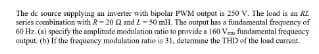 The de source supplying an inverter with bipolar PWM output is 2so v. The load is an R.
series combination with R- 20 Q and Z - 50 mH. The output has a fundamental freqnency of
60 Hz. (a) specify the amplitude modulation mtio to provide a 160 V fundamental frequency
output. (b) If the froquency modulation ratio is 31, determine the THD of the load current.
