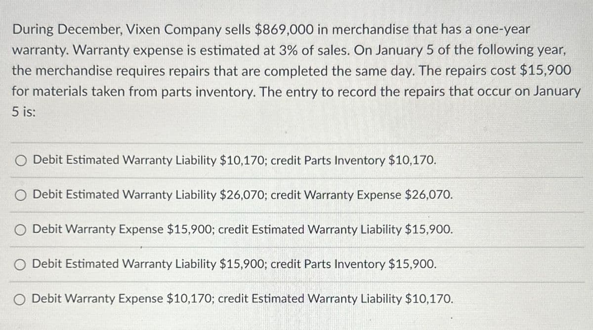 During December, Vixen Company sells $869,000 in merchandise that has a one-year
warranty. Warranty expense is estimated at 3% of sales. On January 5 of the following year,
the merchandise requires repairs that are completed the same day. The repairs cost $15,900
for materials taken from parts inventory. The entry to record the repairs that occur on January
5 is:
O Debit Estimated Warranty Liability $10,170; credit Parts Inventory $10,170.
O Debit Estimated Warranty Liability $26,070; credit Warranty Expense $26,070.
Debit Warranty Expense $15,900; credit Estimated Warranty Liability $15,900.
O Debit Estimated Warranty Liability $15,900; credit Parts Inventory $15,900.
Debit Warranty Expense $10,170; credit Estimated Warranty Liability $10,170.