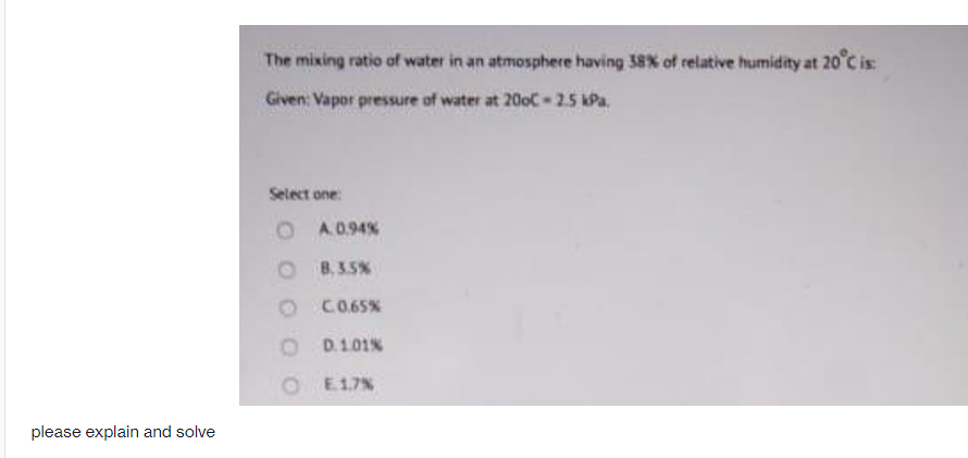 The mixing ratio of water in an atmosphere having 38X of relative humidity at 20°C is:
Given: Vapor pressure of water at 200C-25 kPa.
Select one:
O A.0.94%
O B.3.5%
CO.65%
D.101%
O E17%
please explain and solve
