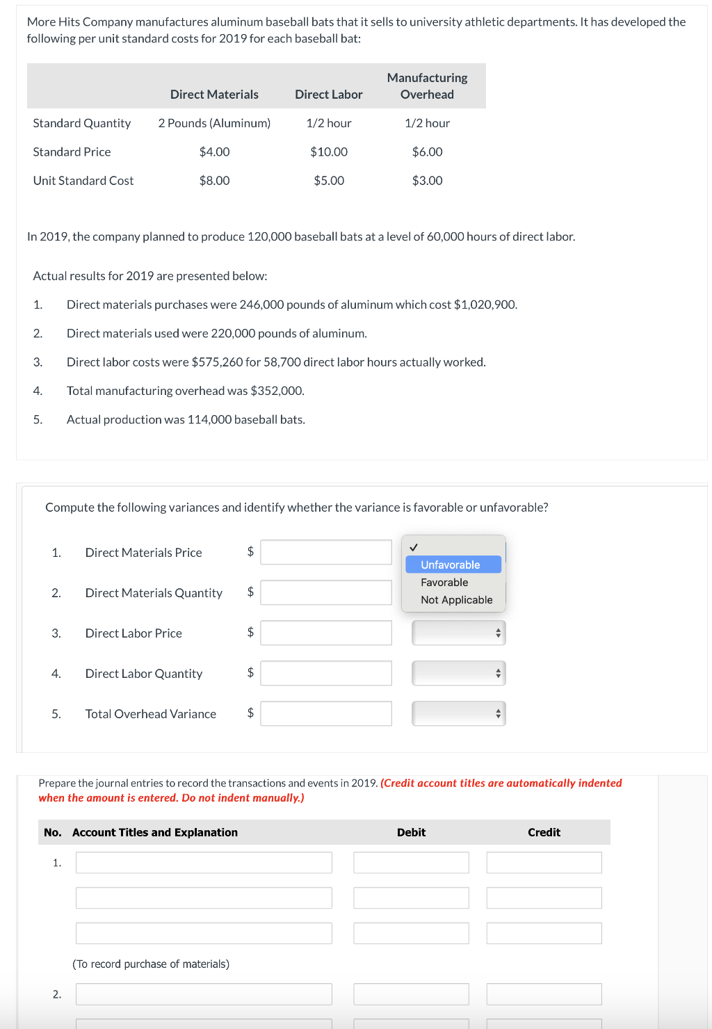 More Hits Company manufactures aluminum baseball bats that it sells to university athletic departments. It has developed the
following per unit standard costs for 2019 for each baseball bat:
Direct Materials
Direct Labor
Manufacturing
Overhead
Standard Quantity
2 Pounds (Aluminum)
1/2 hour
1/2 hour
Standard Price
$4.00
$10.00
$6.00
Unit Standard Cost
$8.00
$5.00
$3.00
In 2019, the company planned to produce 120,000 baseball bats at a level of 60,000 hours of direct labor.
Actual results for 2019 are presented below:
1.
Direct materials purchases were 246,000 pounds of aluminum which cost $1,020,900.
2.
Direct materials used were 220,000 pounds of aluminum.
3.
Direct labor costs were $575,260 for 58,700 direct labor hours actually worked.
4.
Total manufacturing overhead was $352,000.
5.
Actual production was 114,000 baseball bats.
Compute the following variances and identify whether the variance is favorable or unfavorable?
1.
Direct Materials Price
$
2.
Direct Materials Quantity
$
3.
Direct Labor Price
✓
Unfavorable
Favorable
Not Applicable
$
4.
Direct Labor Quantity
$
5.
Total Overhead Variance
Prepare the journal entries to record the transactions and events in 2019. (Credit account titles are automatically indented
when the amount is entered. Do not indent manually.)
No. Account Titles and Explanation
Debit
Credit
1.
2.
(To record purchase of materials)