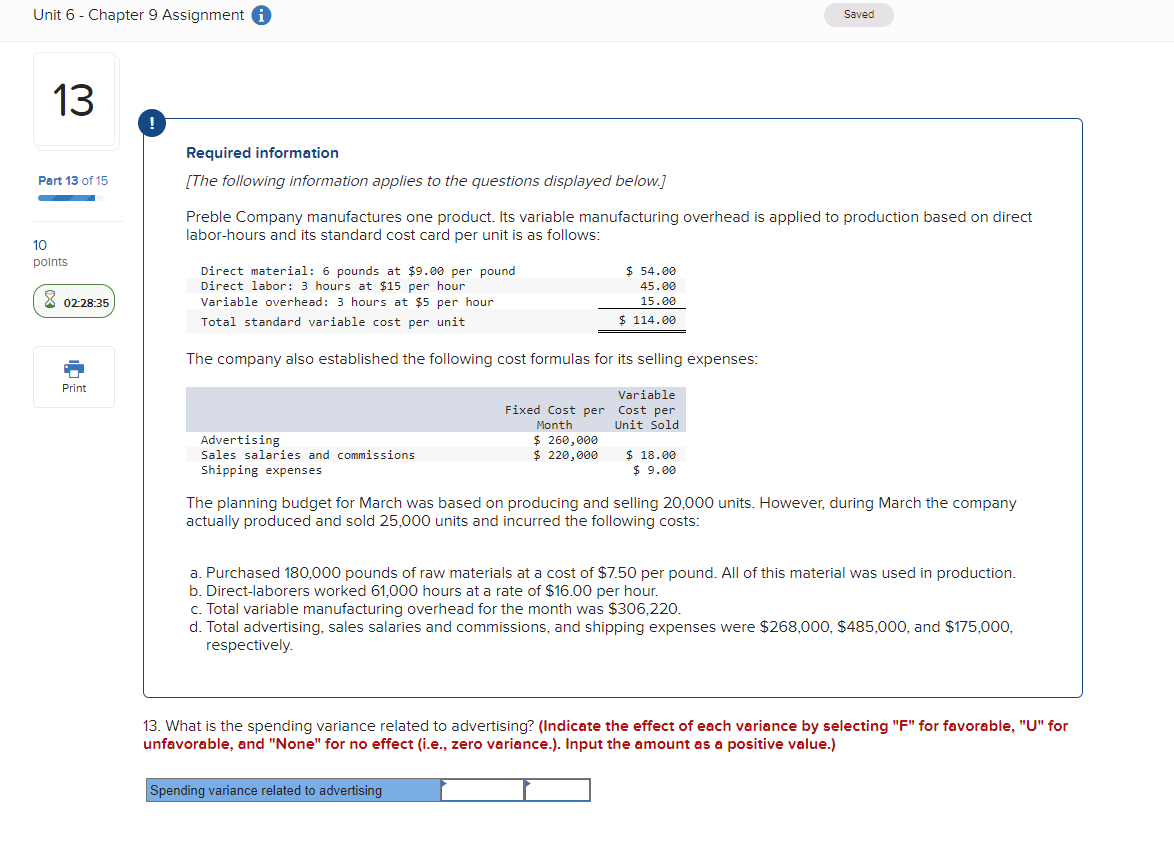 Unit 6 - Chapter 9 Assignment i
13
Part 13 of 15
10
points
Required information
Saved
[The following information applies to the questions displayed below.]
Preble Company manufactures one product. Its variable manufacturing overhead is applied to production based on direct
labor-hours and its standard cost card per unit is as follows:
Direct material: 6 pounds at $9.00 per pound
Direct labor: 3 hours at $15 per hour
02:28:35
Variable overhead: 3 hours at $5 per hour
Total standard variable cost per unit
Print
$ 54.00
45.00
15.00
$ 114.00
The company also established the following cost formulas for its selling expenses:
Variable
Fixed Cost per Cost per
Unit Sold
Advertising
Sales salaries and commissions
Shipping expenses
Month
$ 260,000
$ 220,000
$ 18.00
$ 9.00
The planning budget for March was based on producing and selling 20,000 units. However, during March the company
actually produced and sold 25,000 units and incurred the following costs:
a. Purchased 180,000 pounds of raw materials at a cost of $7.50 per pound. All of this material was used in production.
b. Direct-laborers worked 61,000 hours at a rate of $16.00 per hour.
c. Total variable manufacturing overhead for the month was $306,220.
d. Total advertising, sales salaries and commissions, and shipping expenses were $268,000, $485,000, and $175,000,
respectively.
13. What is the spending variance related to advertising? (Indicate the effect of each variance by selecting "F" for favorable, "U" for
unfavorable, and "None" for no effect (i.e., zero variance.). Input the amount as a positive value.)
Spending variance related to advertising